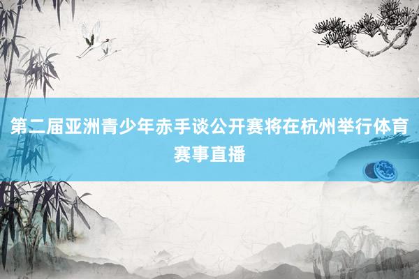 第二届亚洲青少年赤手谈公开赛将在杭州举行体育赛事直播