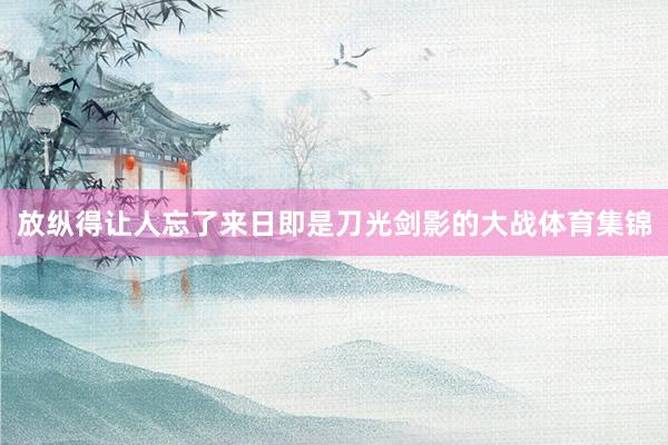 放纵得让人忘了来日即是刀光剑影的大战体育集锦