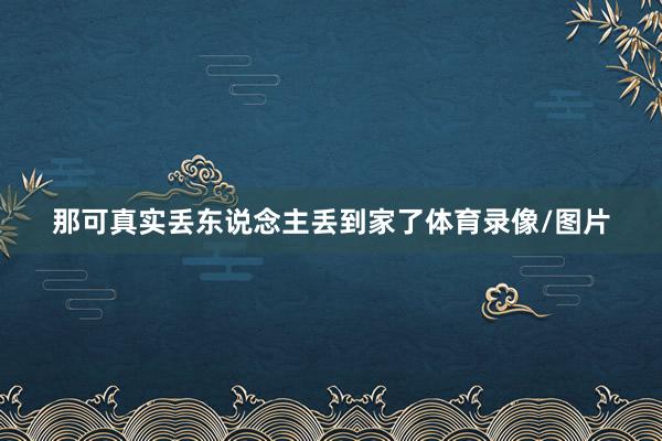 那可真实丢东说念主丢到家了体育录像/图片