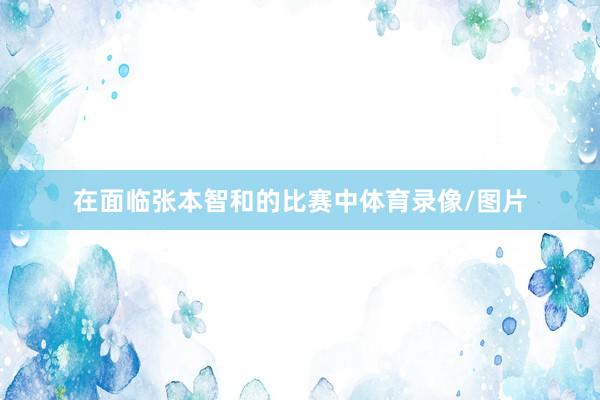 在面临张本智和的比赛中体育录像/图片