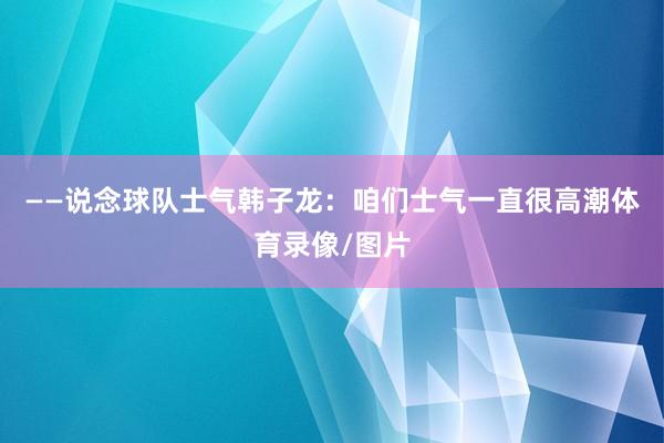 ——说念球队士气韩子龙：咱们士气一直很高潮体育录像/图片