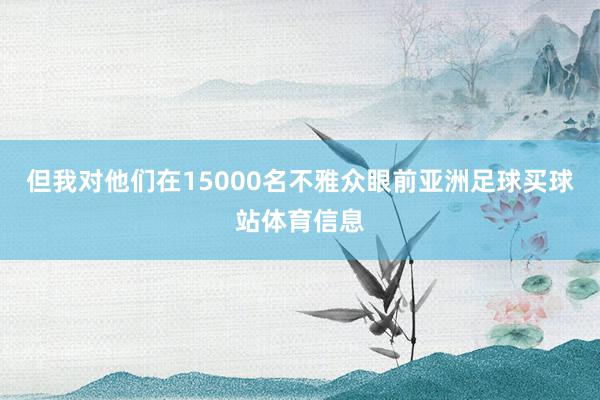 但我对他们在15000名不雅众眼前亚洲足球买球站体育信息