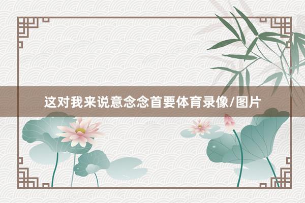 这对我来说意念念首要体育录像/图片