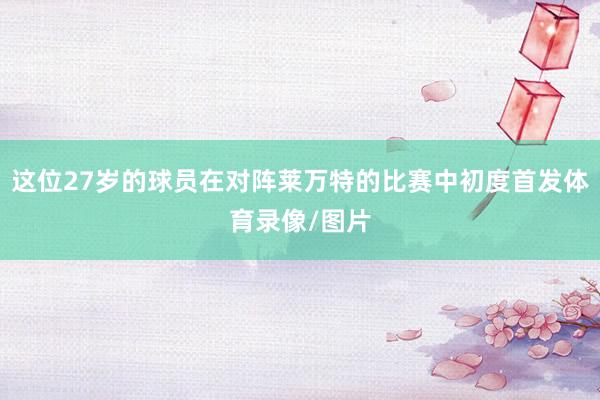 这位27岁的球员在对阵莱万特的比赛中初度首发体育录像/图片