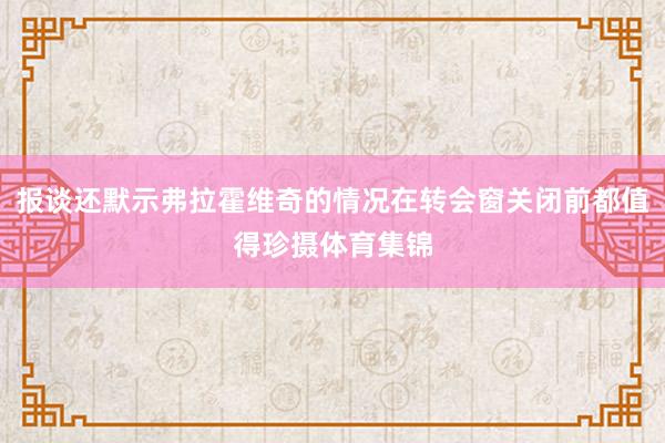 报谈还默示弗拉霍维奇的情况在转会窗关闭前都值得珍摄体育集锦