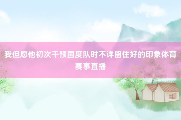 我但愿他初次干预国度队时不详留住好的印象体育赛事直播