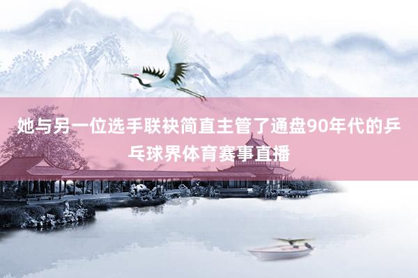 她与另一位选手联袂简直主管了通盘90年代的乒乓球界体育赛事直播