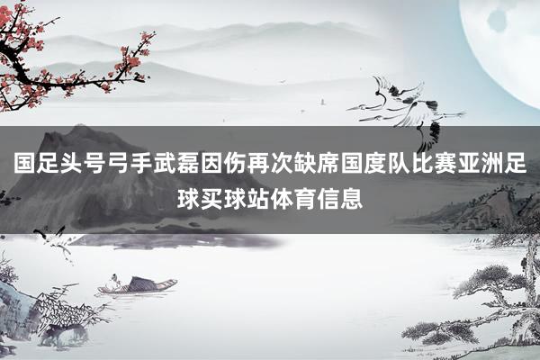 国足头号弓手武磊因伤再次缺席国度队比赛亚洲足球买球站体育信息