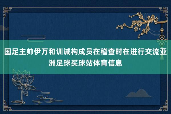 国足主帅伊万和训诫构成员在稽查时在进行交流亚洲足球买球站体育信息