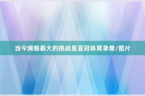 当今濒临最大的挑战是亚冠体育录像/图片