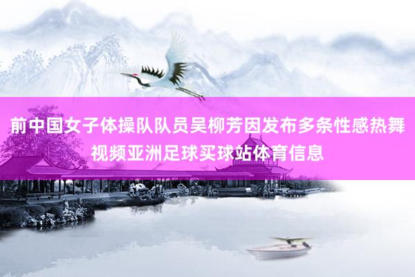 前中国女子体操队队员吴柳芳因发布多条性感热舞视频亚洲足球买球站体育信息