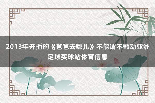 2013年开播的《爸爸去哪儿》不能谓不颤动亚洲足球买球站体育信息