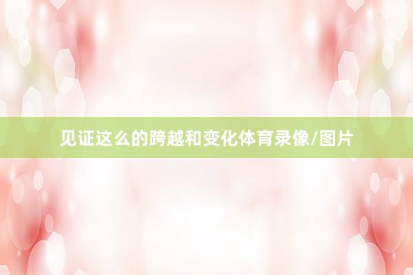 见证这么的跨越和变化体育录像/图片