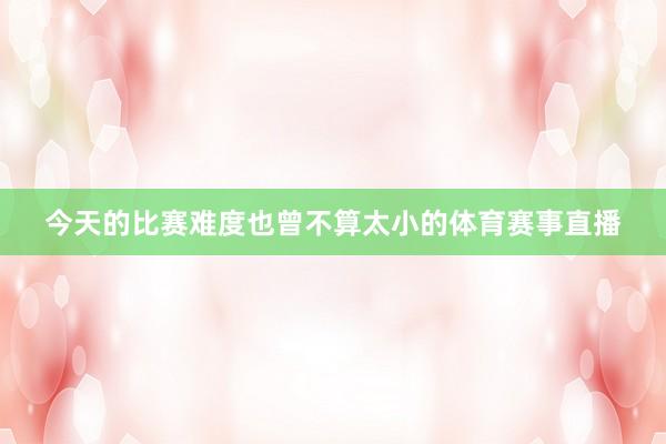 今天的比赛难度也曾不算太小的体育赛事直播
