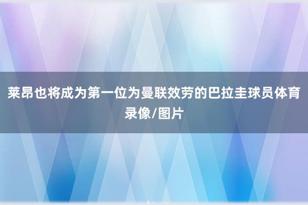 莱昂也将成为第一位为曼联效劳的巴拉圭球员体育录像/图片