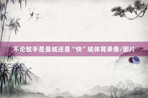 不论敌手是曼城还是“快”城体育录像/图片