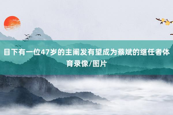 目下有一位47岁的主阐发有望成为蔡斌的继任者体育录像/图片