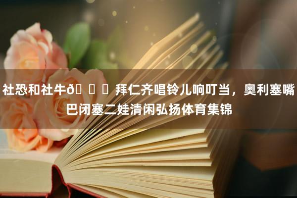 社恐和社牛😂拜仁齐唱铃儿响叮当，奥利塞嘴巴闭塞二娃清闲弘扬体育集锦