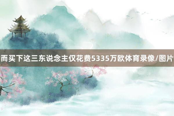 而买下这三东说念主仅花费5335万欧体育录像/图片