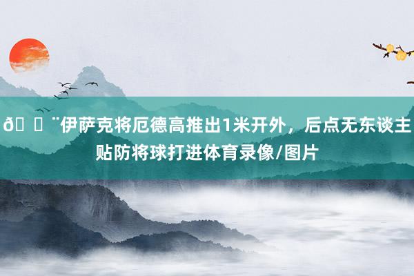 😨伊萨克将厄德高推出1米开外，后点无东谈主贴防将球打进体育录像/图片