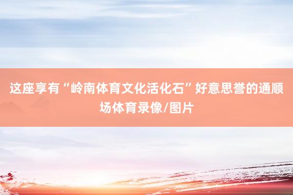 这座享有“岭南体育文化活化石”好意思誉的通顺场体育录像/图片