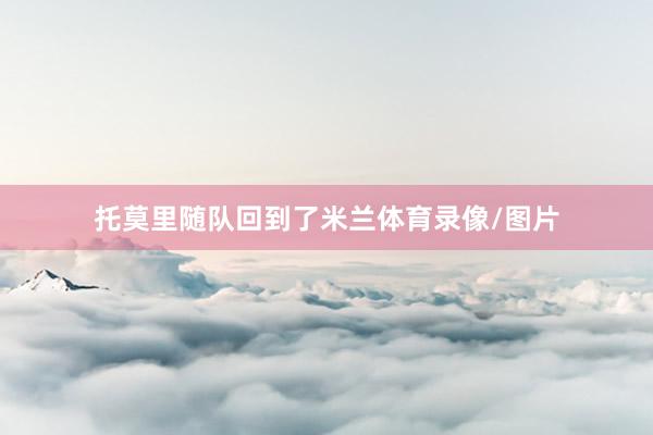 托莫里随队回到了米兰体育录像/图片