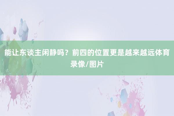 能让东谈主闲静吗？前四的位置更是越来越远体育录像/图片