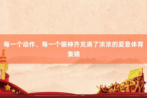 每一个动作、每一个眼神齐充满了浓浓的爱意体育集锦
