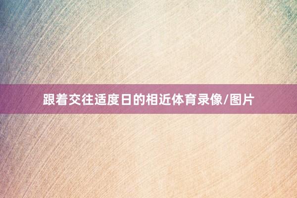 跟着交往适度日的相近体育录像/图片