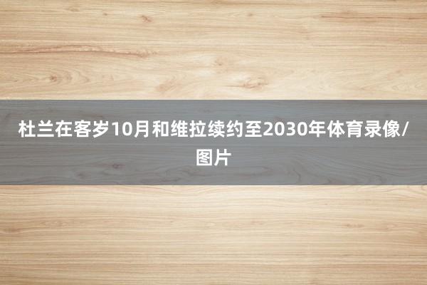 杜兰在客岁10月和维拉续约至2030年体育录像/图片