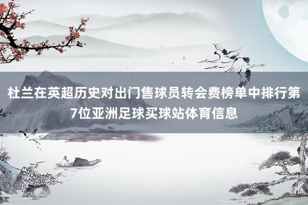 杜兰在英超历史对出门售球员转会费榜单中排行第7位亚洲足球买球站体育信息