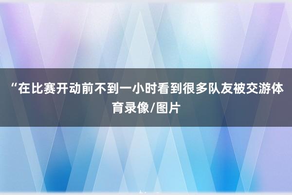 “在比赛开动前不到一小时看到很多队友被交游体育录像/图片