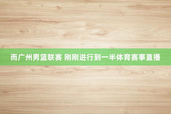 而广州男篮联赛 刚刚进行到一半体育赛事直播