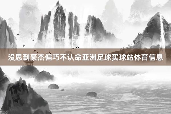 没思到豪杰偏巧不认命亚洲足球买球站体育信息