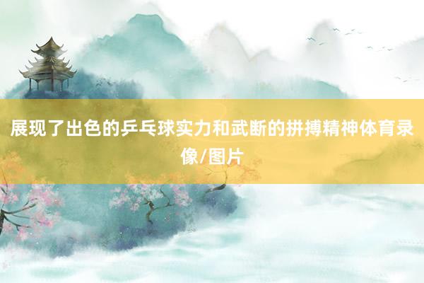 展现了出色的乒乓球实力和武断的拼搏精神体育录像/图片