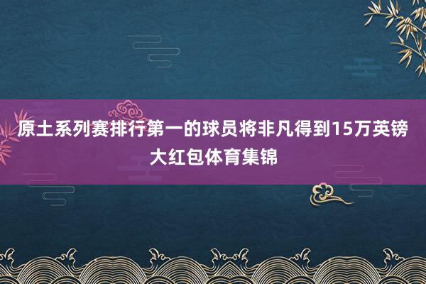 原土系列赛排行第一的球员将非凡得到15万英镑大红包体育集锦