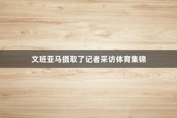 文班亚马摄取了记者采访体育集锦