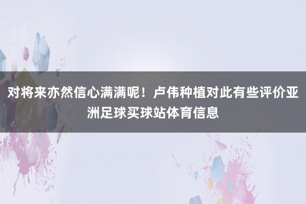 对将来亦然信心满满呢!卢伟种植对此有些评价亚洲足球买球站体育信息