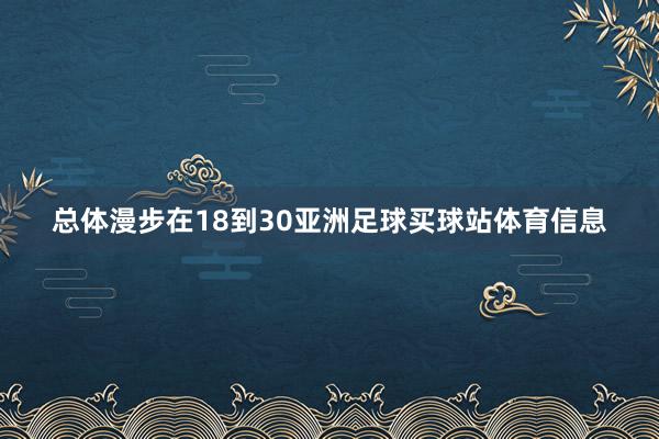 总体漫步在18到30亚洲足球买球站体育信息
