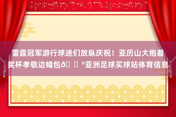 雷霆冠军游行球迷们放纵庆祝!亚历山大抱着奖杯孝敬边幅包😮亚洲足球买球站体育信息