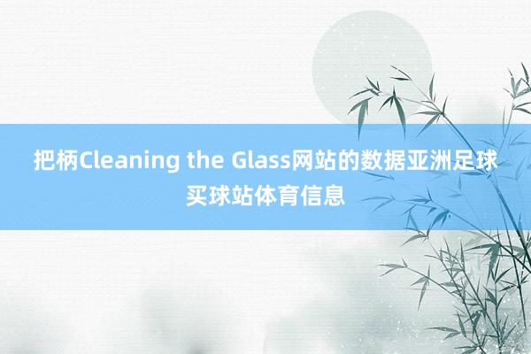 把柄Cleaning the Glass网站的数据亚洲足球买球站体育信息