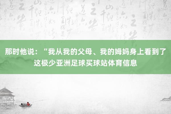 那时他说:“我从我的父母、我的姆妈身上看到了这极少亚洲足球买球站体育信息