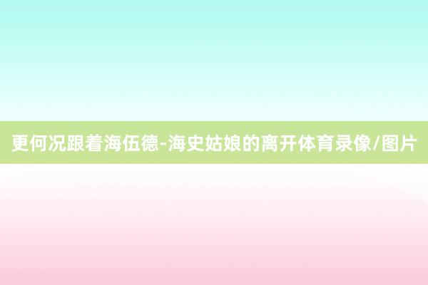 更何况跟着海伍德-海史姑娘的离开体育录像/图片