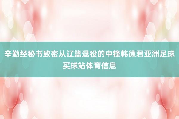 辛勤经秘书致密从辽篮退役的中锋韩德君亚洲足球买球站体育信息