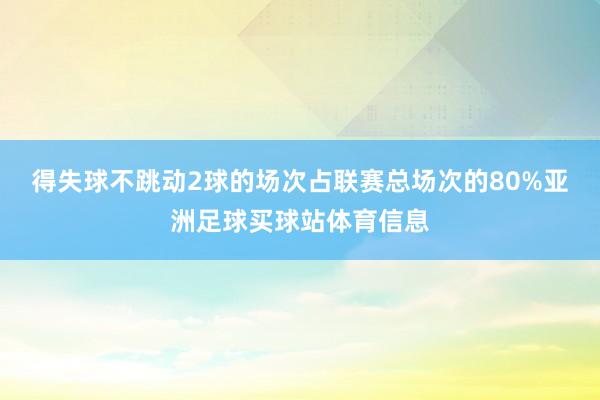 得失球不跳动2球的场次占联赛总场次的80%亚洲足球买球站体育信息