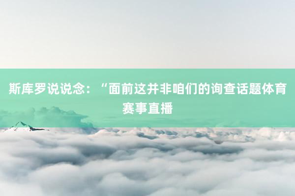 斯库罗说说念：“面前这并非咱们的询查话题体育赛事直播