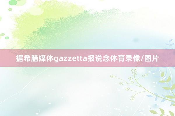 据希腊媒体gazzetta报说念体育录像/图片