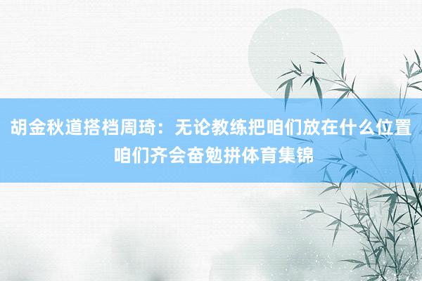 胡金秋道搭档周琦：无论教练把咱们放在什么位置 咱们齐会奋勉拼体育集锦