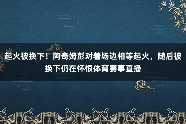 起火被换下！阿奇姆彭对着场边相等起火，随后被换下仍在怀恨体育赛事直播
