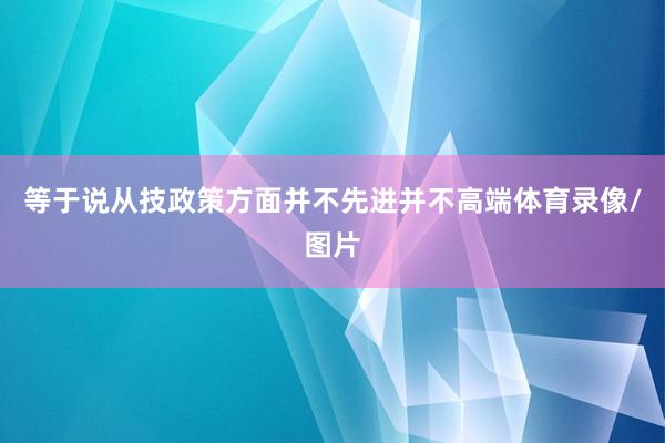 等于说从技政策方面并不先进并不高端体育录像/图片